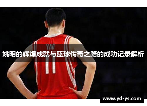 姚明的辉煌成就与篮球传奇之路的成功记录解析