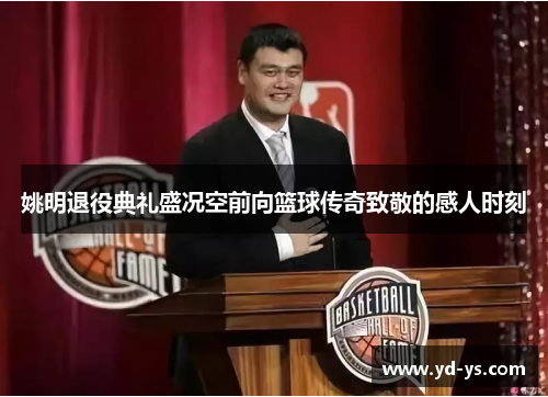姚明退役典礼盛况空前向篮球传奇致敬的感人时刻