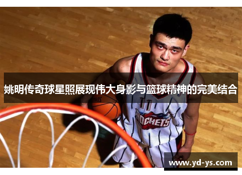 姚明传奇球星照展现伟大身影与篮球精神的完美结合